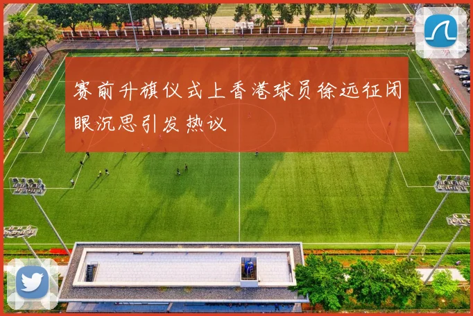 赛前升旗仪式上香港球员徐远征闭眼沉思引发热议