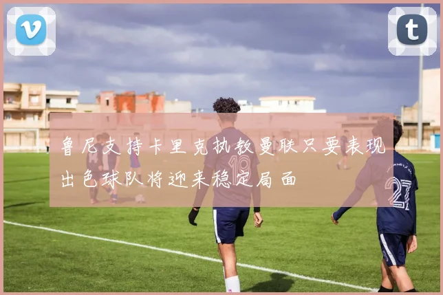 鲁尼支持卡里克执教曼联只要表现出色球队将迎来稳定局面