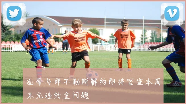 孔蒂与那不勒斯解约即将官宣本周末无违约金问题