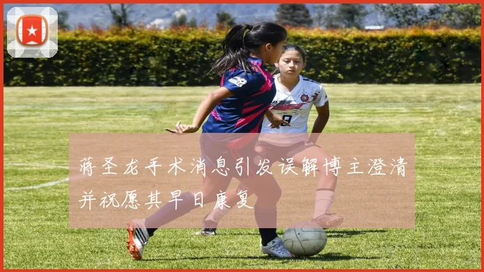 蒋圣龙手术消息引发误解博主澄清并祝愿其早日康复