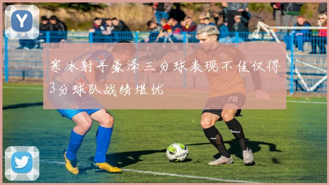 寒冰射手豪泽三分球表现不佳仅得3分球队战绩堪忧