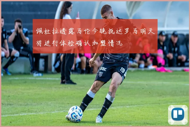 佩杜拉透露马伦今晚抵达罗马明天将进行体检确认加盟情况