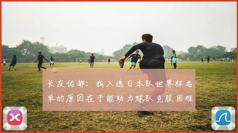 长友佑都：我入选日本队世界杯名单的原因在于能助力球队克服困难