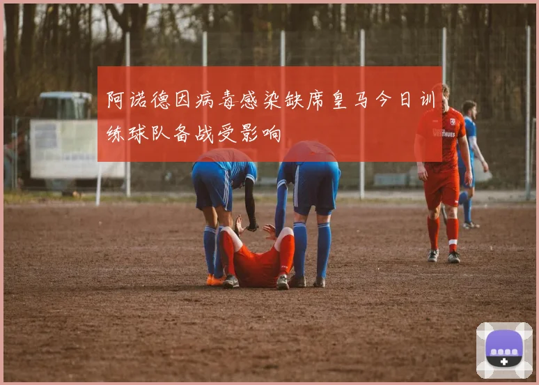阿诺德因病毒感染缺席皇马今日训练球队备战受影响