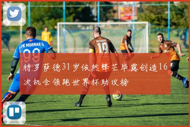 特罗萨德31岁依然锋芒毕露创造16次机会领跑世界杯助攻榜