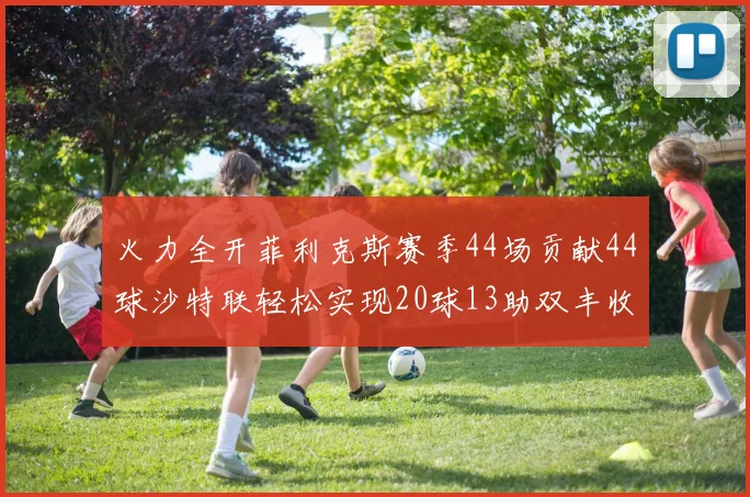 火力全开菲利克斯赛季44场贡献44球沙特联轻松实现20球13助双丰收