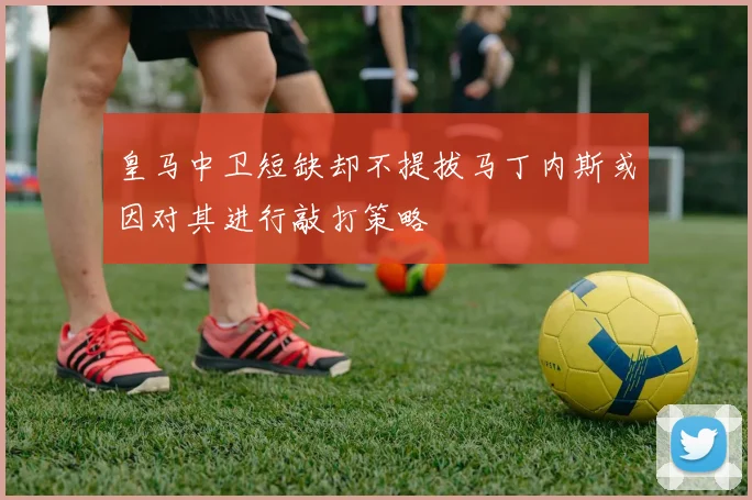 皇马中卫短缺却不提拔马丁内斯或因对其进行敲打策略
