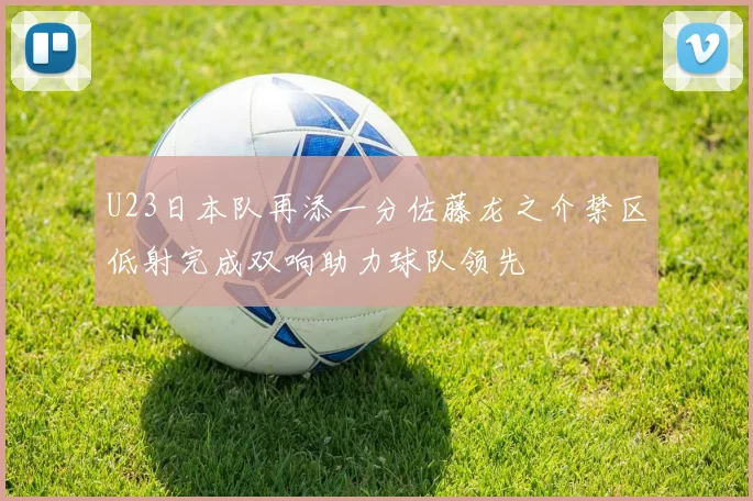 U23日本队再添一分佐藤龙之介禁区低射完成双响助力球队领先