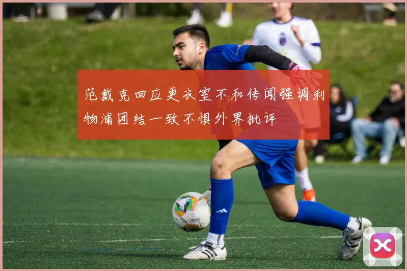 范戴克回应更衣室不和传闻强调利物浦团结一致不惧外界批评