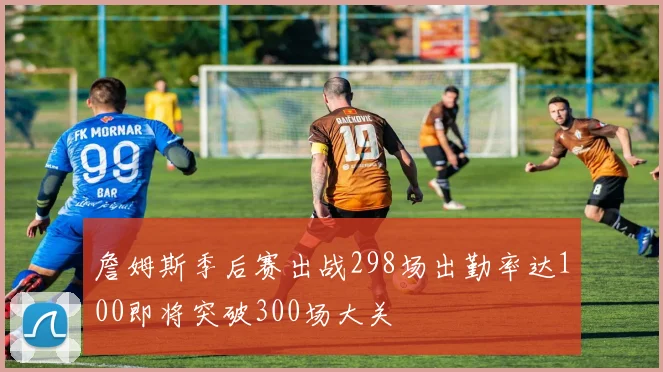 詹姆斯季后赛出战298场出勤率达100即将突破300场大关
