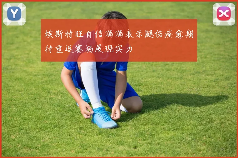 埃斯特旺自信满满表示腿伤痊愈期待重返赛场展现实力