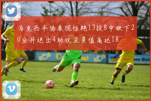 马克西半场表现惊艳13投8中砍下20分并送出4助攻正负值高达18