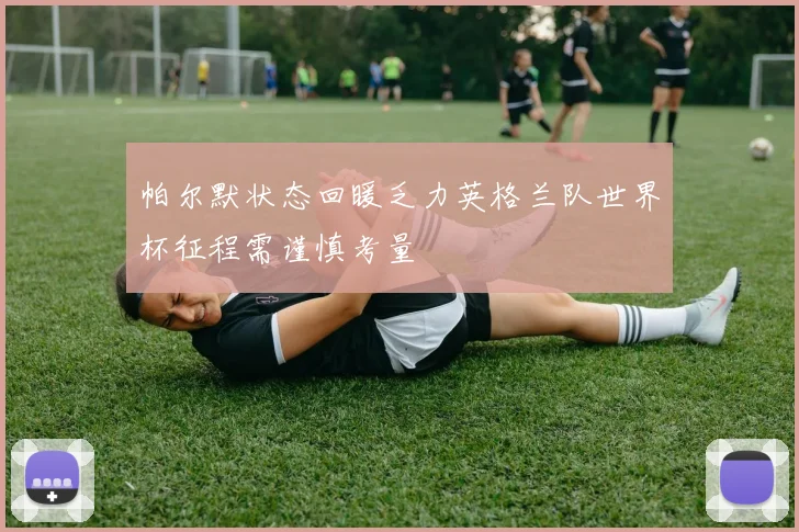 帕尔默状态回暖乏力英格兰队世界杯征程需谨慎考量