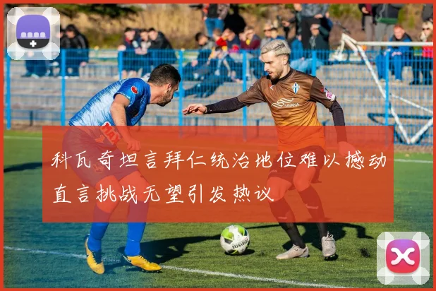 科瓦奇坦言拜仁统治地位难以撼动直言挑战无望引发热议