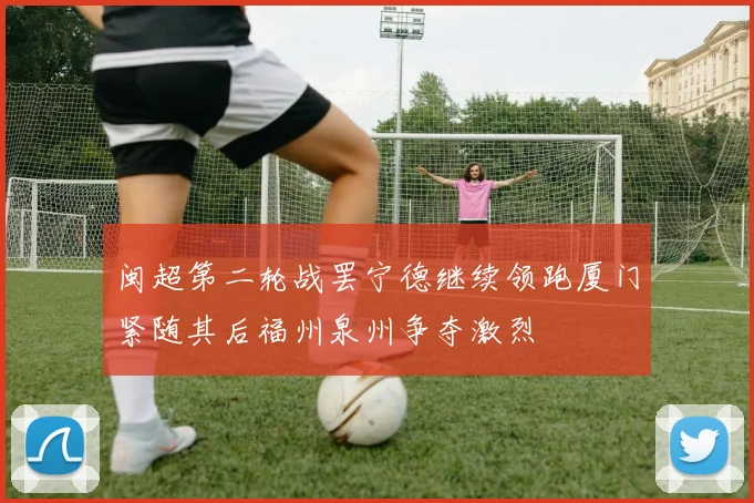 闽超第二轮战罢宁德继续领跑厦门紧随其后福州泉州争夺激烈