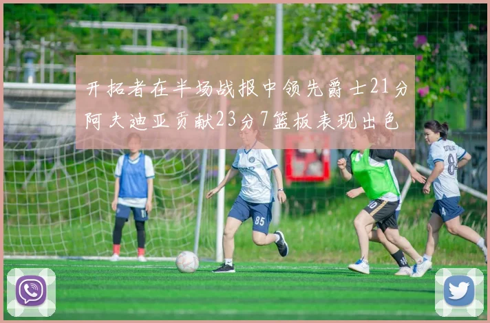 开拓者在半场战报中领先爵士21分阿夫迪亚贡献23分7篮板表现出色
