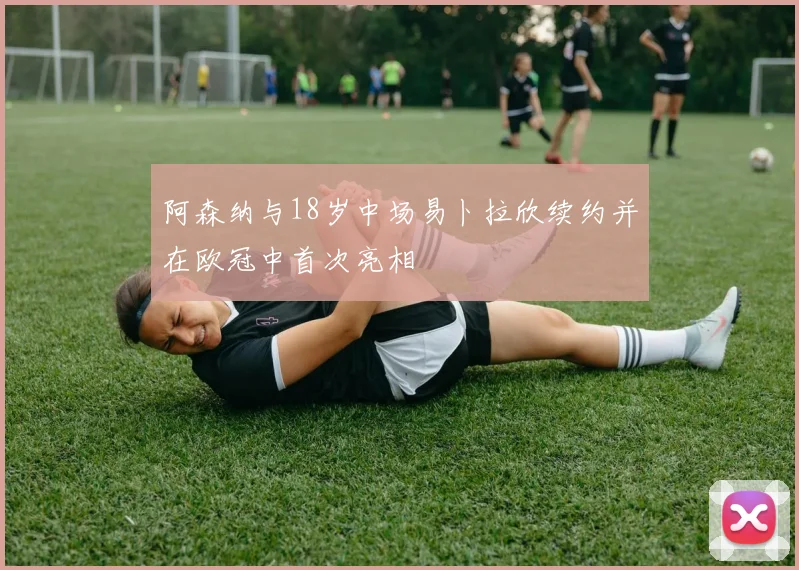 阿森纳与18岁中场易卜拉欣续约并在欧冠中首次亮相