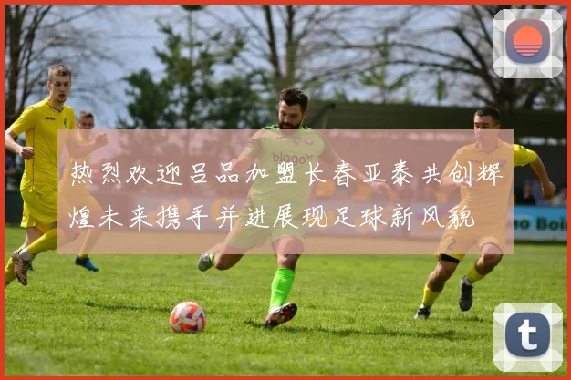 热烈欢迎吕品加盟长春亚泰共创辉煌未来携手并进展现足球新风貌