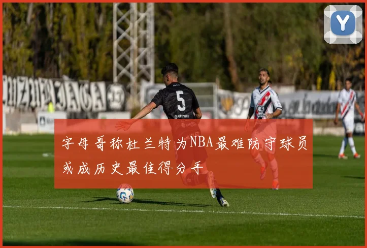 字母哥称杜兰特为NBA最难防守球员或成历史最佳得分手